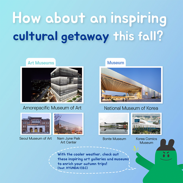 How about an inspiring cultural getaway this fall?   Art Museums  Amorepacific Museum of Art Seoul Museum of Art Nam June Paik Art Center Museums National Museum of Korea Bonte Museum Korea Comics Museum With the cooler weather, check out these inspiring art galleries and museums to enrich your autumn trips! (feat. HYUNDAI E&C)