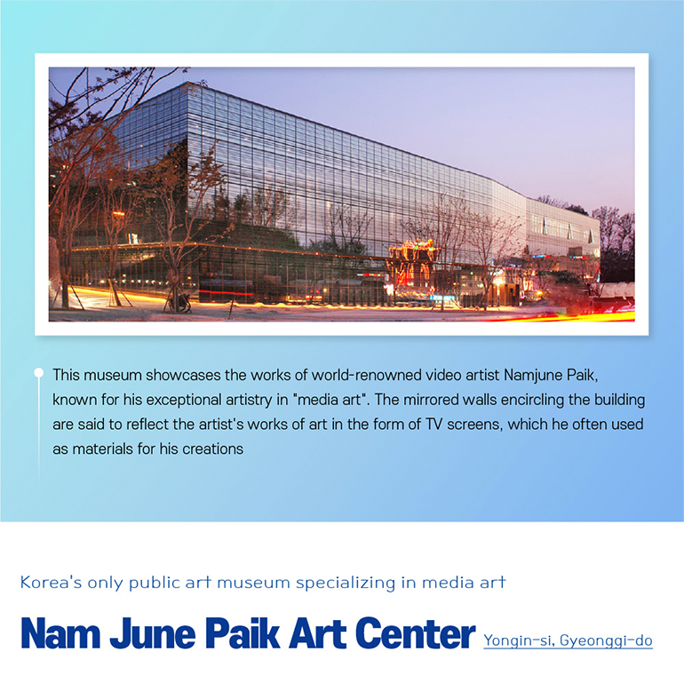 This museum showcases the works of world-renowned video artist Namjune Paik, known for his exceptional artistry in media art. The mirrored walls encircling the building are said to reflect the artists works of art in the form of TV screens, which he often used as materials for his creations. Koreas only public art museum specializing in media art  Nam June Paik Art Center Yongin-si, Gyeonggi-do