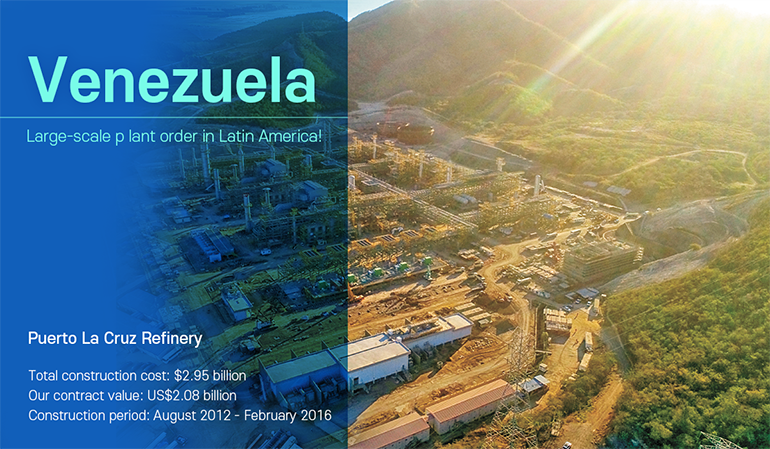 Venezuela Large-scale p lant order in Latin America! Puerto La Cruz Refinery  Total construction cost: $2.95 billion Our contract value: US$2.08 billion  Construction period: August 2012 - February 2016