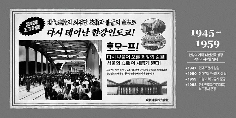 1945~1959 한강의 기적, 대한민국 성장 역사의 서막을 열다 •1947 현대토건사설립 •1950 현대건설주식회사설립 •1955 고령교 복구공사준공 •1958 한강인도교(한강대교) 복구공사준공 장안의 화제! 漢江의 미라클! 現代建設의 최첨단技術과 불굴의 意志 다시 태어난 한강인도교! 호오-프! 다시 부풀어 오른 희망의 숨결! 서울의心臟이 새롭게 뛴다! 모두가 기다려온 한강길 6·25전쟁 당시 군사작전으로 폭파되었던 한강인도가 휴전 이후 5년 만에 드디어 완공되다! 現代建設株式會社