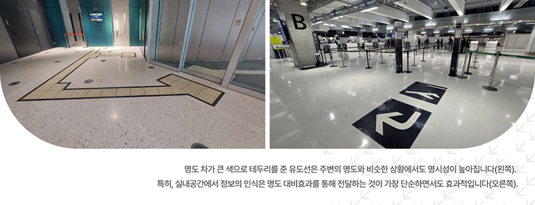 명도차와 대비효과를 이용한 디자인 사례 명도 차가 큰 색으로 테두리를 준 유도선은 주변의 명도와 비슷한 상황에서도 명시성이 높아집니다(왼쪽). 특히, 실내공간에서 정보의 인식은 명도 대비 효과를 통해 전달하는 것이 가장 단순하면서도 효과적입니다(오른쪽).