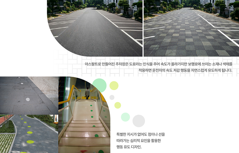 유도 디자인 사례 아스팔트로 만들어진 주차장은 도로라는 인식을 주어 속도가 올라가지만 보행로에 쓰이는 소재나 색채를 적용하면 운전자의 속도 저감 행동을 자연스럽게 유도하게 됩니다. (위). 특별한 지시가 없어도 점이나 선을 따라가는 심리적 요인을 활용한 행동 유도 디자인(아래)
