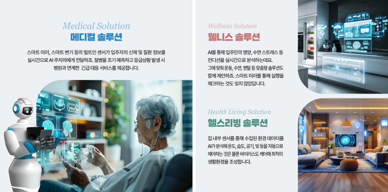Medical Solution 메디컬 솔루션 스마트 미러, 스마트 변기 등의 빌트인 센서가 입주자의 신체 및 질환 정보를 실시간으로 AI 주치의에게 전달하죠 질병을 조기 예측하고 응급상황 발생시 병원과 연계한 긴급대응 서비스를 제공합니다. Wellness Solution 웰니스 솔루션 AI를 통해 입주민의 영양, 수면 스트레스 등 컨디션을 실시간으로 분석하는데요. 그에 맞춰 운동, 수면, 엔탈 등 맞춤형 솔루션도 함께 제안하죠. 스마트 미러를 통해 실행을 체크하는 것도 잊지 않았답니다. Health Living Solution 헬스리빙 솔루션 집 내부 센서를 통해 수집된 환경 데이터를 A가 분석해 온도, 습도, 공기, 빛 등을 자동으로 제어하는 것은 물론 바이러스도 케어해 최적의 생활환경을 조성합니다.