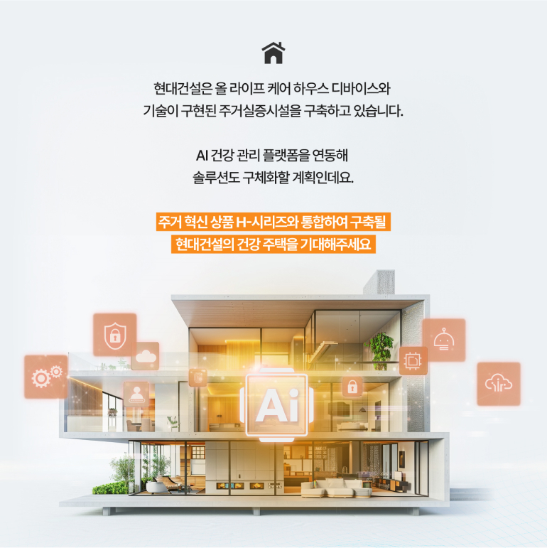 현대건설은 올 라이프 케어 하우스 디바이스와 기술이 구현된 주거실증시설을 구축하고 있습니다. AI 건강 관리 플랫폼을 연동해 솔루션도 구체화할 계획인데요. 주거혁신 상품 H-시리즈와 통합하여 구축될 현대건설의 건강 주택을 기대해주세요 Ai Gir