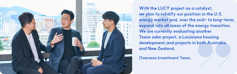 With the LUCY project as a catalyst, we plan to solidify our position in the U.S. energy market and, over the mid- to long-term, expand into all areas of the energy transition. We are currently evaluating another Texas solar project, a Louisiana housing development, and projects in both Australia and New Zealand. Overseas Investment Team