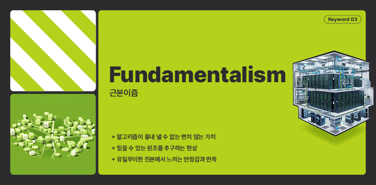 키워드 03  근본주의  근본이즘  + 알고리즘이 흉내 낼 수 없는 변치 않는 가치  + 믿을 수 있는 원조를 추구하는 현상  + 유일무이한 진본에서 느끼는 안정감과 만족