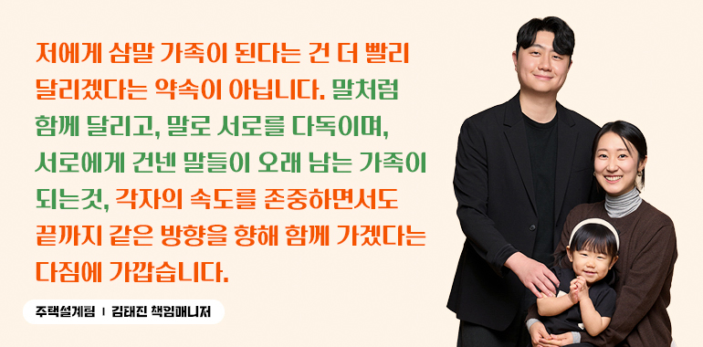 저에게 삼말 가족이 된다는 건 더 빨리 달리겠다는 약속이 아닙니다. 말처럼 함께 달리고, 말로 서로를 다독이며, 서로에게 건넨 말들이 오래 남는 가족이 되는것, 각자의 속도를 존중하면서도 끝까지 같은 방향을 향해 함께 가겠다는 다짐에 가깝습니다. 주택설계팀-김태진 책임매니저 