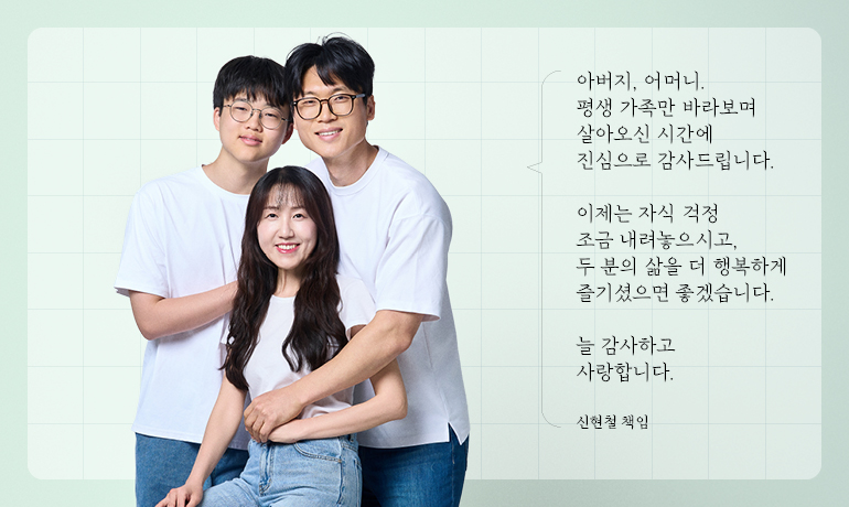 아버지, 어머니. 평생 가족만 바라보며 살아오신 시간에 진심으로 감사드립니다.  이제는 자식 걱정 조금 내려놓으시고, 두 분의 삶을 더 행복하게 즐기셨으면 좋겠습니다.  늘 감사하고 사랑합니다.  신현철 책임
