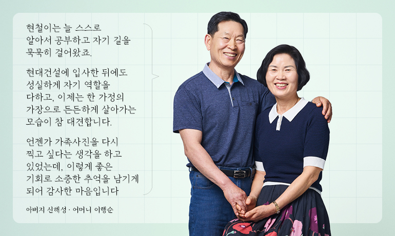 현철이는 늘 스스로 알아서 공부하고 자기 길을 묵묵히 걸어왔죠.  현대건설에 입사한 뒤에도 성실하게 자기 역할을 다하고, 이제는 한 가정의 가장으로 든든하게 살아가는 모습이 참 대견합니다.  언젠가 가족사진을 다시 찍고 싶다는 생각을 하고 있었는데, 이렇게 좋은 기회로 소중한 추억을 남기게 되어 감사한 마음입니다  아버지 신해성 · 어머니 이행순