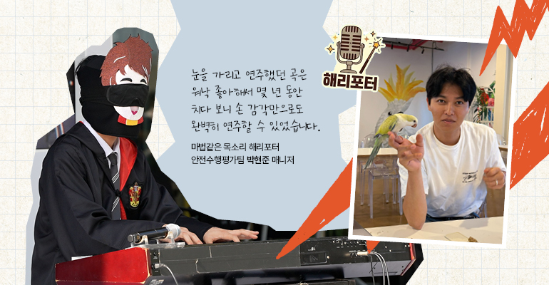 마법같은 목소리 해리포터 | 안전수행평가팀 박현준 매니저 눈을 가리고 연주했던 곡은 워낙 좋아해서 몇 년 동안 치다 보니 손 감각만으로도 완벽히 연주할 수 있었습니다.