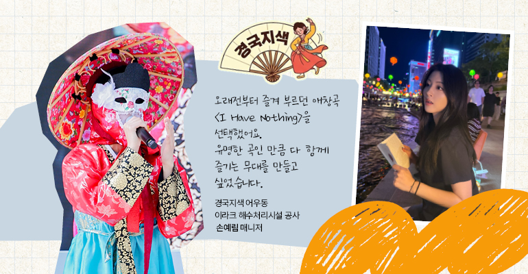 경국지색 어우동 | 이라크 해수처리시설 공사 손예림 매니저 오래전부터 즐겨 부르던 애창곡 <I Have Nothing>을 선택했어요. 유명한 곡인 만큼 다 함께 즐기는 무대를 만들고 싶었습니다.