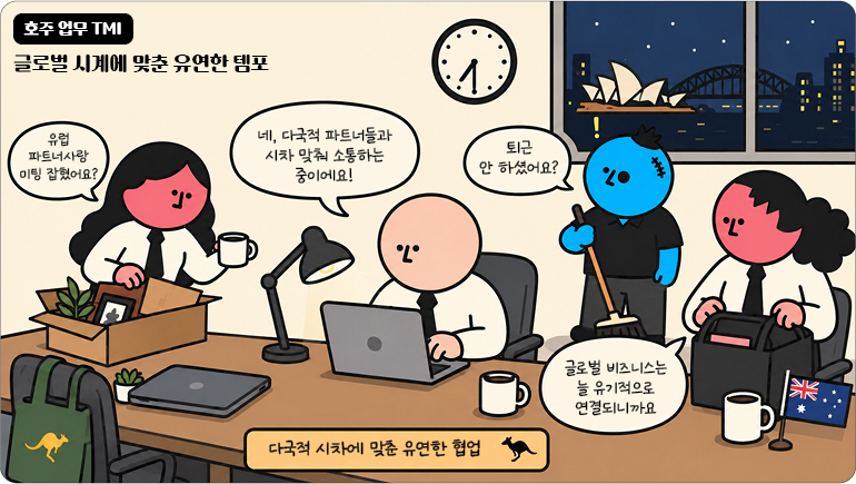 호주 업무 TMI 글로벌 시계에 맞춘 유연한 템포 유럽 파트너사랑 미팅 잡혔어요? 네, 다국적 파트너들과 시차 맞춰 소통하는 중이에요! 퇴근 안 하셨어요? 글로벌 비즈니스는 늘 유기적으로 연결되니까요 다국적 시차에 맞춘 유연한 협업 